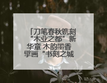 刀笔春秋镌刻“木业之都”新华章 木韵墨香擘画“书刻之城”新蓝图