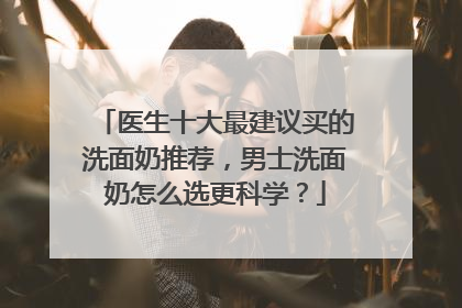 医生十大最建议买的洗面奶推荐，男士洗面奶怎么选更科学？