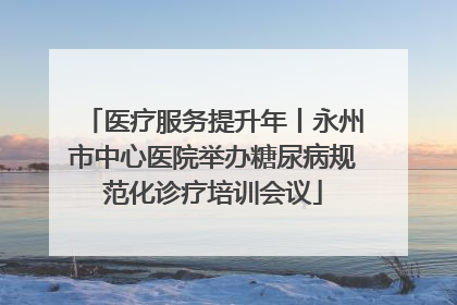 医疗服务提升年丨永州市中心医院举办糖尿病规范化诊疗培训会议