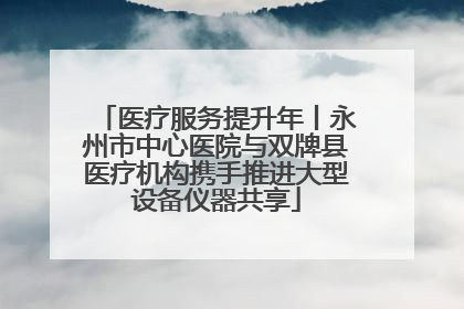 医疗服务提升年丨永州市中心医院与双牌县医疗机构携手推进大型设备仪器共享