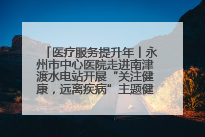 医疗服务提升年丨永州市中心医院走进南津渡水电站开展“关注健康，远离疾病”主题健康促进活动