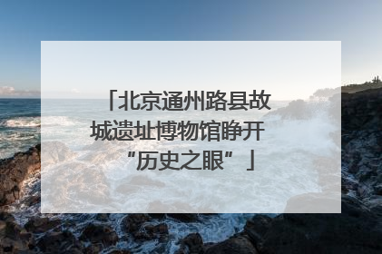 北京通州路县故城遗址博物馆睁开“历史之眼”