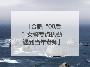合肥“00后”女警考点执勤遇到当年老师
