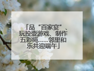 品“百家宴”、玩投壶游戏、制作五彩绳……邻里和乐共迎端午