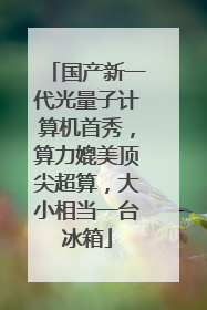 国产新一代光量子计算机首秀，算力媲美顶尖超算，大小相当一台冰箱