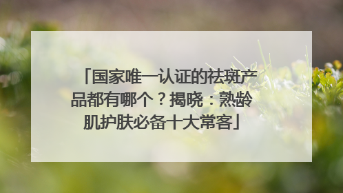 国家唯一认证的祛斑产品都有哪个？揭晓：熟龄肌护肤必备十大常客