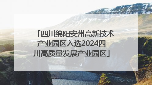 四川绵阳安州高新技术产业园区入选2024四川高质量发展产业园区