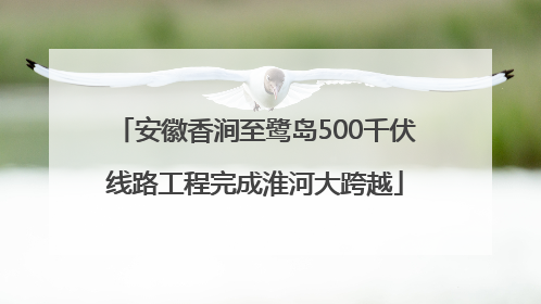 安徽香涧至鹭岛500千伏线路工程完成淮河大跨越