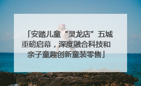 安踏儿童“灵龙店”五城重磅启幕，深度融合科技和亲子童趣创新童装零售