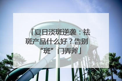 夏日淡斑逆袭：祛斑产品什么好？告别“斑”门弄斧