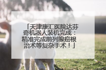 天津康汇医院达芬奇机器人装机完成：精准完成前列腺癌根治术等复杂手术！