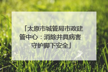 太原市城管局市政建管中心：消除井具病害 守护脚下安全