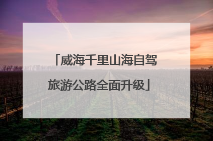 威海千里山海自驾旅游公路全面升级