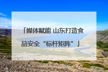 媒体赋能 山东打造食品安全“标杆矩阵”