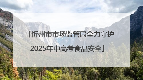 忻州市市场监管局全力守护2025年中高考食品安全