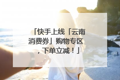 快手上线「云南消费券」购物专区，下单立减！