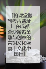 将课堂搬到考古遗址上 在成都金沙邂逅童趣与创意的青铜文化盛宴｜文化中国行