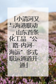 小清河又与海港联动，山东首条化工品“公路-内河-海运”多式联运通道开通