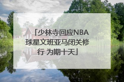 少林寺回应NBA球星文班亚马闭关修行 为期十天