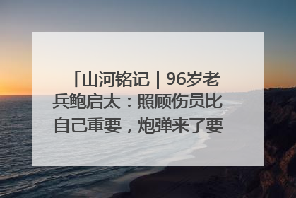 山河铭记｜96岁老兵鲍启太：照顾伤员比自己重要，炮弹来了要趴在他们身上