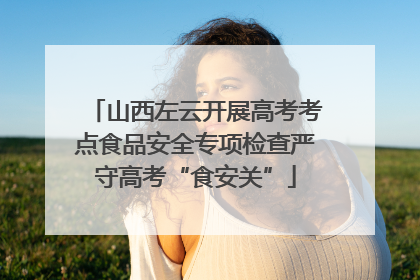 山西左云开展高考考点食品安全专项检查严守高考“食安关”