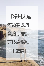 常州大运河边看龙舟竞渡，非遗竞技点燃端午激情