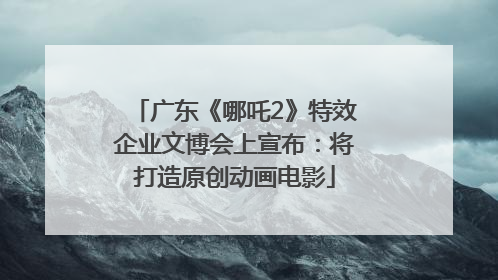 广东《哪吒2》特效企业文博会上宣布：将打造原创动画电影