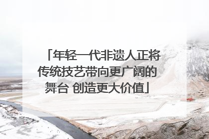 年轻一代非遗人正将传统技艺带向更广阔的舞台 创造更大价值