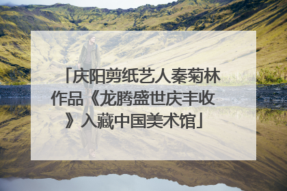 庆阳剪纸艺人秦菊林作品《龙腾盛世庆丰收》入藏中国美术馆