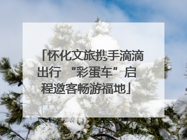 怀化文旅携手滴滴出行 “彩蛋车”启程邀客畅游福地