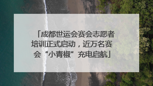 成都世运会赛会志愿者培训正式启动，近万名赛会“小青椒”充电启航