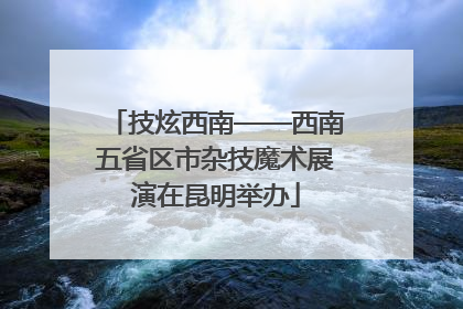 技炫西南——西南五省区市杂技魔术展演在昆明举办