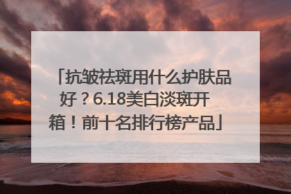抗皱祛斑用什么护肤品好？6.18美白淡斑开箱！前十名排行榜产品