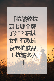 抗皱纹抗衰老哪个牌子好？精选女性有效抗衰老护肤品！抗皱必入
