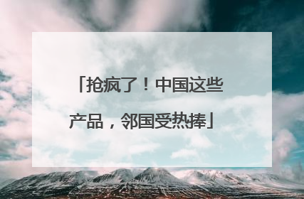 抢疯了!中国这些产品,邻国受热捧
