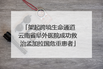 架起跨境生命通道 云南省阜外医院成功救治孟加拉国危重患者