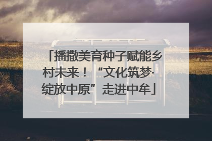 播撒美育种子赋能乡村未来！“文化筑梦·绽放中原”走进中牟