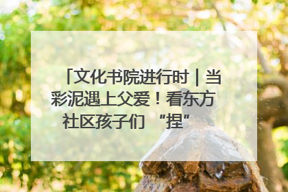 文化书院进行时｜当彩泥遇上父爱！看东方社区孩子们 “捏” 出心目中的爸爸