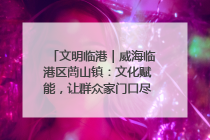 文明临港｜威海临港区蔄山镇：文化赋能，让群众家门口尽享幸福生活