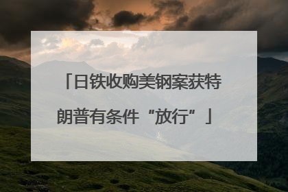 日铁收购美钢案获特朗普有条件“放行”