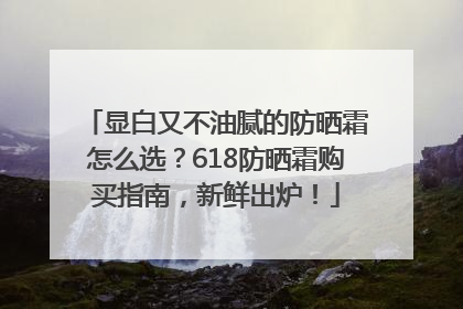 显白又不油腻的防晒霜怎么选？618防晒霜购买指南，新鲜出炉！