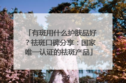 有斑用什么护肤品好？祛斑口碑分享：国家唯一认证的祛斑产品