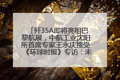 歼35A即将亮相巴黎航展，中航工业沈阳所首席专家王永庆接受《环球时报》专访：未来数量可以有很多