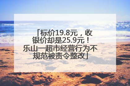 标价19.8元，收银价却是25.9元！乐山一超市经营行为不规范被责令整改
