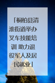 桐柏县清淮街道举办叉车技能培训 助力退役军人及居民就业