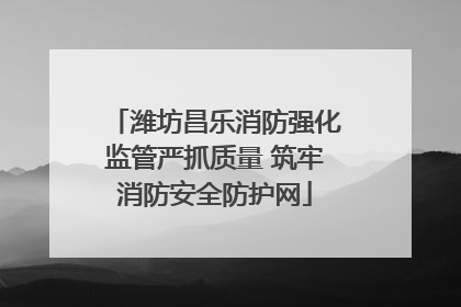 潍坊昌乐消防强化监管严抓质量 筑牢消防安全防护网
