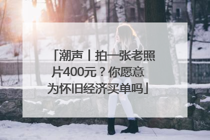 潮声丨拍一张老照片400元？你愿意为怀旧经济买单吗