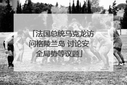 法国总统马克龙访问格陵兰岛 讨论安全局势等议题