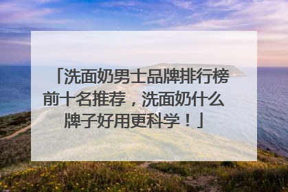 洗面奶男士品牌排行榜前十名推荐，洗面奶什么牌子好用更科学！