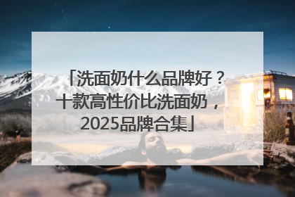 洗面奶什么品牌好？十款高性价比洗面奶，2025品牌合集